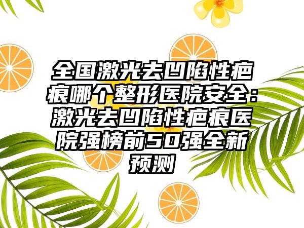 全国激光去凹陷性疤痕哪个整形医院安全:激光去凹陷性疤痕医院强榜前50强全新预测
