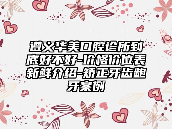 遵义华美口腔诊所到底好不好-价格价位表新鲜介绍-矫正牙齿龅牙案例