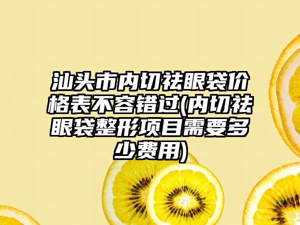 汕头市内切祛眼袋价格表不容错过(内切祛眼袋整形项目需要多少费用)
