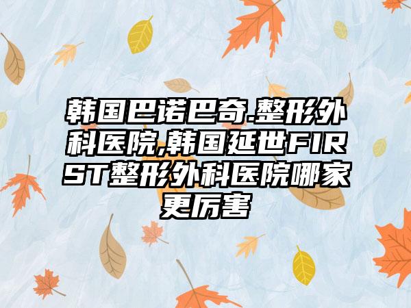 韩国巴诺巴奇.整形外科医院,韩国延世FIRST整形外科医院哪家更厉害