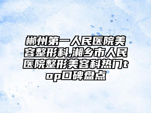 郴州第一人民医院美容整形科,湘乡市人民医院整形美容科热门top口碑盘点