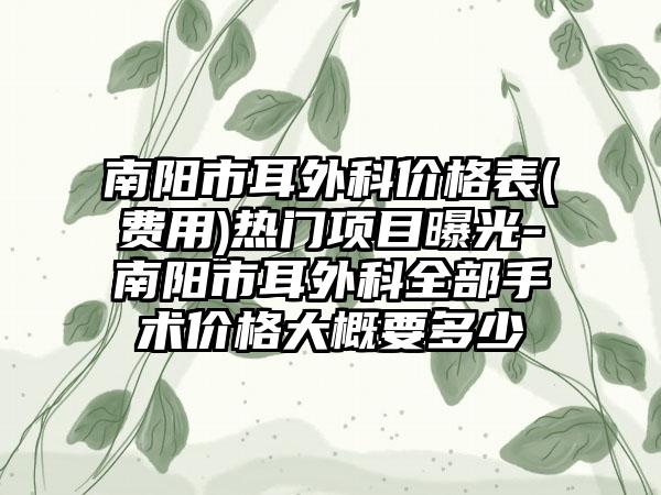 南阳市耳外科价格表(费用)热门项目曝光-南阳市耳外科全部手术价格大概要多少