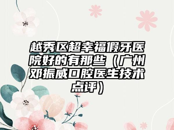 越秀区超幸福假牙医院好的有那些（广州邓振威口腔医生技术点评）