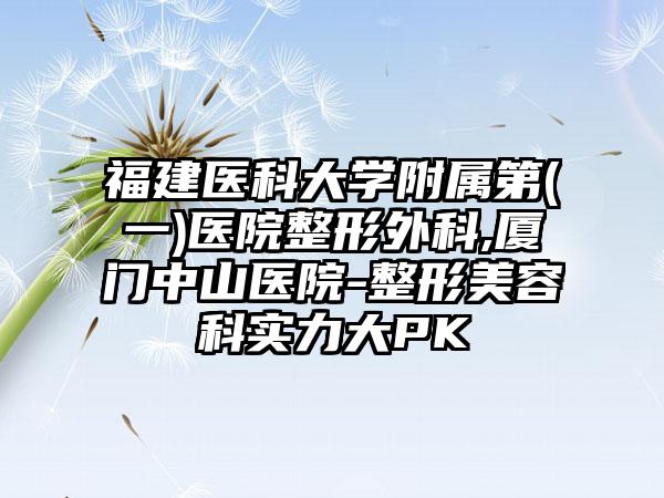 福建医科大学附属第(一)医院整形外科,厦门中山医院-整形美容科实力大PK