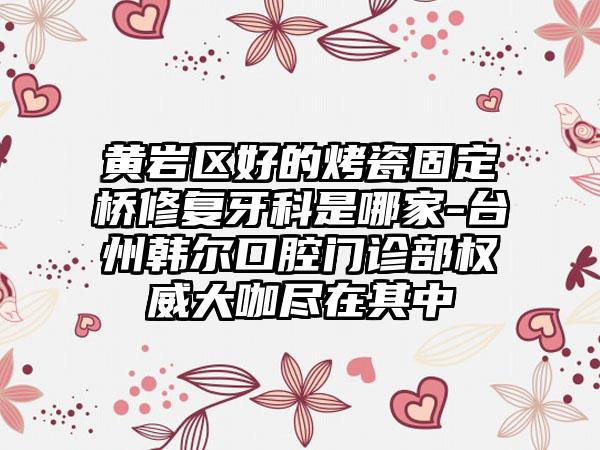 黄岩区好的烤瓷固定桥修复牙科是哪家-台州韩尔口腔门诊部权威大咖尽在其中