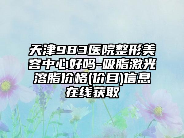 天津983医院整形美容中心好吗-吸脂激光溶脂价格(价目)信息在线获取