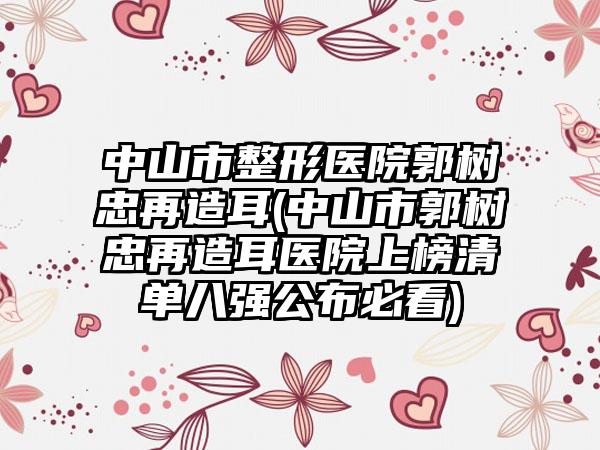 中山市整形医院郭树忠再造耳(中山市郭树忠再造耳医院上榜清单八强公布必看)