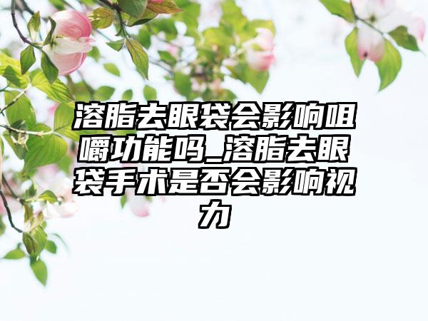 溶脂去眼袋会影响咀嚼功能吗_溶脂去眼袋手术是否会影响视力