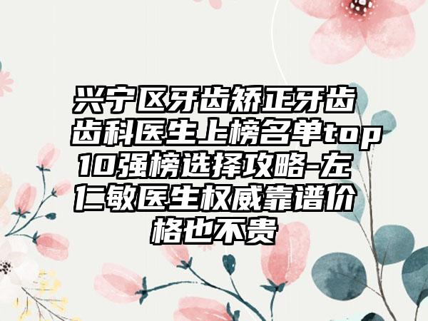 兴宁区牙齿矫正牙齿齿科医生上榜名单top10强榜选择攻略-左仁敏医生权威靠谱价格也不贵