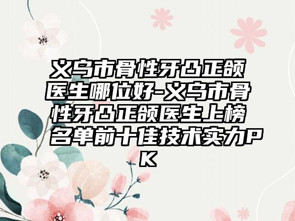 义乌市骨性牙凸正颌医生哪位好-义乌市骨性牙凸正颌医生上榜名单前十佳技术实力PK