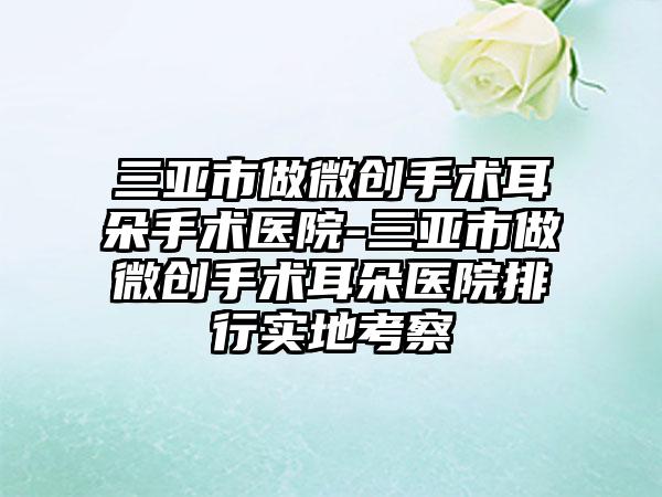 三亚市做微创手术耳朵手术医院-三亚市做微创手术耳朵医院排行实地考察