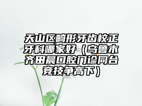 天山区畸形牙齿校正牙科哪家好（乌鲁木齐田晨口腔门诊同台竞技争高下）