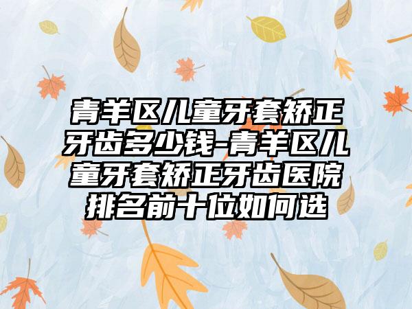 青羊区儿童牙套矫正牙齿多少钱-青羊区儿童牙套矫正牙齿医院排名前十位如何选