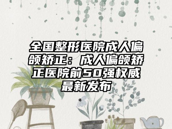 全国整形医院成人偏颌矫正:成人偏颌矫正医院前50强权威最新发布