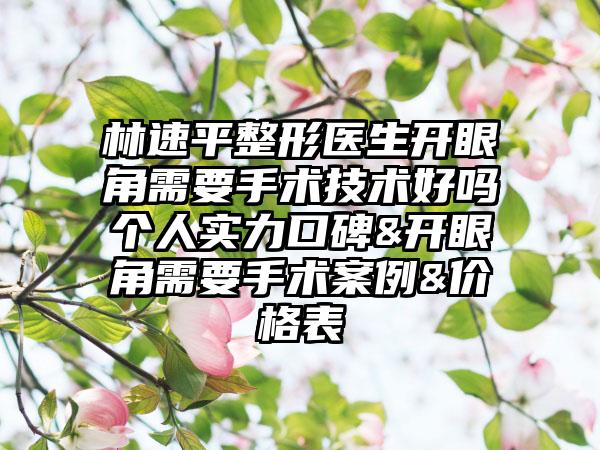 林速平整形医生开眼角需要手术技术好吗个人实力口碑&开眼角需要手术案例&价格表