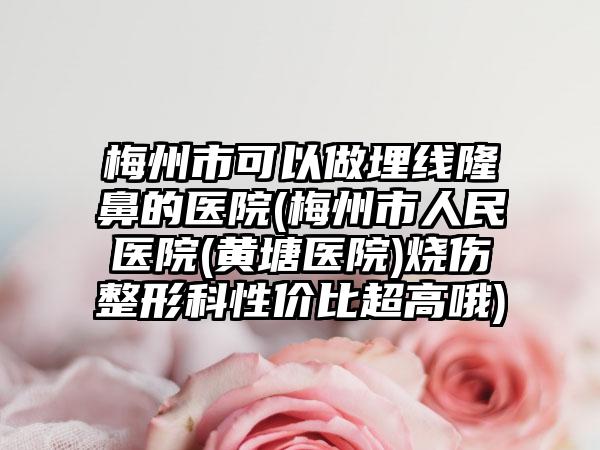 梅州市可以做埋线隆鼻的医院(梅州市人民医院(黄塘医院)烧伤整形科性价比超高哦)