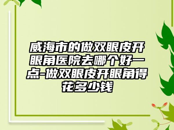威海市的做双眼皮开眼角医院去哪个好一点-做双眼皮开眼角得花多少钱