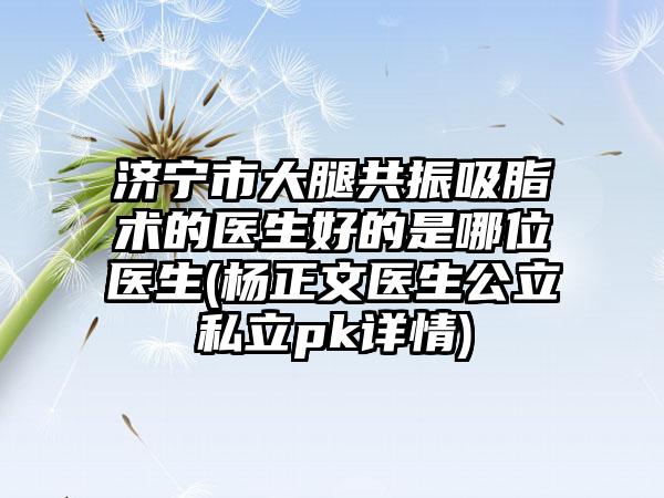 济宁市大腿共振吸脂术的医生好的是哪位医生(杨正文医生公立私立pk详情)