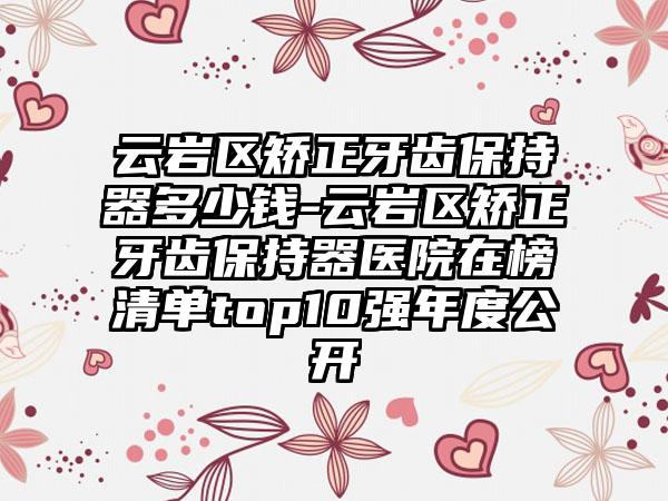 云岩区矫正牙齿保持器多少钱-云岩区矫正牙齿保持器医院在榜清单top10强年度公开