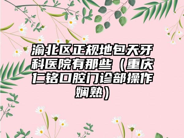 渝北区正规地包天牙科医院有那些（重庆仁铭口腔门诊部操作娴熟）