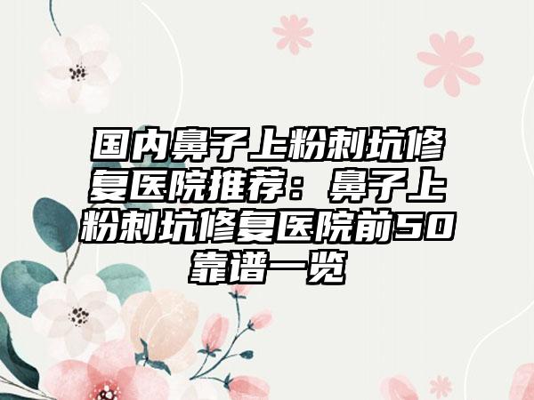 国内鼻子上粉刺坑修复医院推荐：鼻子上粉刺坑修复医院前50靠谱一览