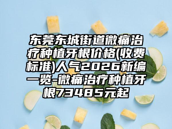 东莞东城街道微痛治疗种植牙根价格(收费标准)人气2026新编一览-微痛治疗种植牙根73485元起