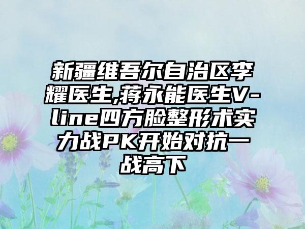 新疆维吾尔自治区李耀医生,蒋永能医生V-line四方脸整形术实力战PK开始对抗一战高下