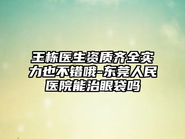 王栋医生资质齐全实力也不错哦-东莞人民医院能治眼袋吗