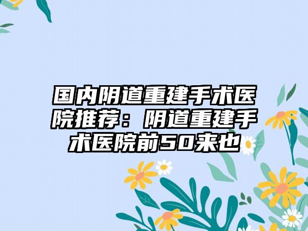 国内阴道重建手术医院推荐:阴道重建手术医院前50来也