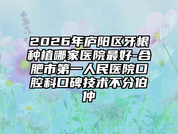 2026年庐阳区牙根种植哪家医院最好-合肥市第一人民医院口腔科口碑技术不分伯仲