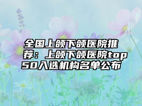 全国上颌下颌医院推荐:上颌下颌医院top50入选机构名单公布