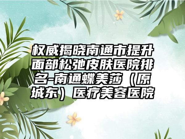 权威揭晓南通市提升面部松弛皮肤医院排名-南通蝶美莎（原城东）医疗美容医院