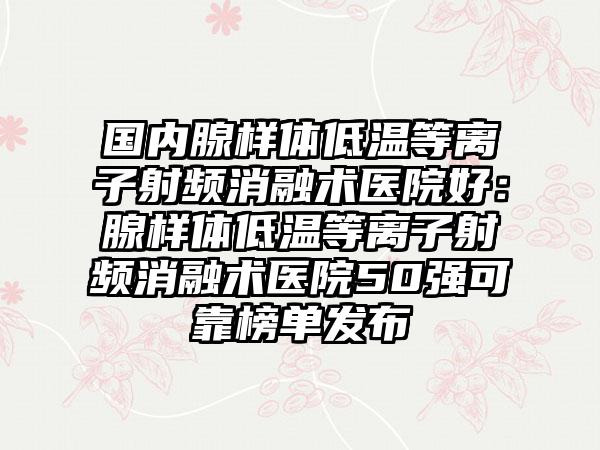 国内腺样体低温等离子射频消融术医院好：腺样体低温等离子射频消融术医院50强可靠榜单发布