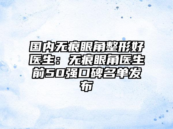 国内无痕眼角整形好医生：无痕眼角医生前50强口碑名单发布