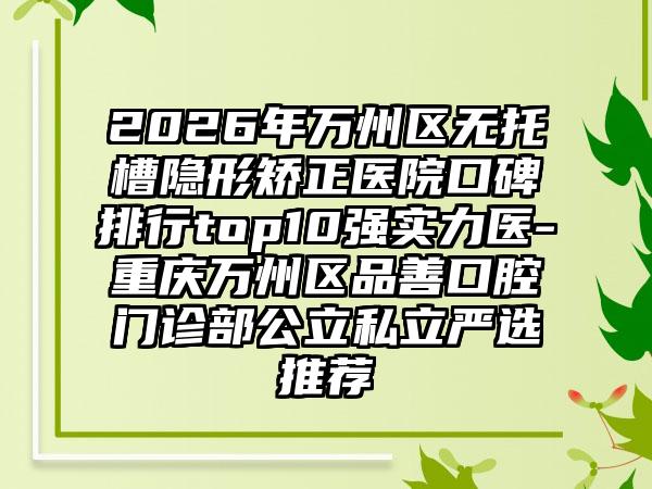 2026年万州区无托槽隐形矫正医院口碑排行top10强实力医-重庆万州区品善口腔门诊部公立私立严选推荐