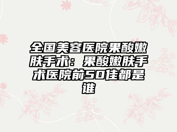 全国美容医院果酸嫩肤手术:果酸嫩肤手术医院前50佳都是谁