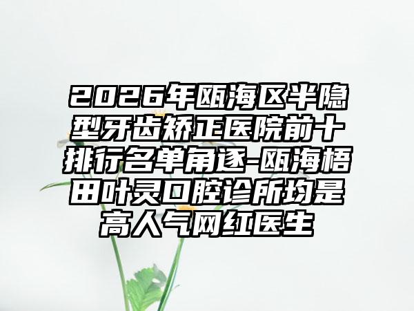 2026年瓯海区半隐型牙齿矫正医院前十排行名单角逐-瓯海梧田叶灵口腔诊所均是高人气网红医生