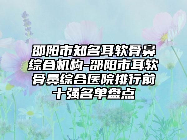 邵阳市知名耳软骨鼻综合机构-邵阳市耳软骨鼻综合医院排行前十强名单盘点