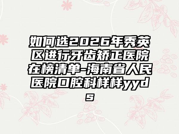 如何选2026年秀英区进行牙齿矫正医院在榜清单-海南省人民医院口腔科样样yyds