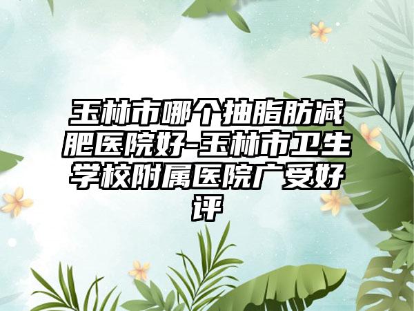 玉林市哪个抽脂肪减肥医院好-玉林市卫生学校附属医院广受好评