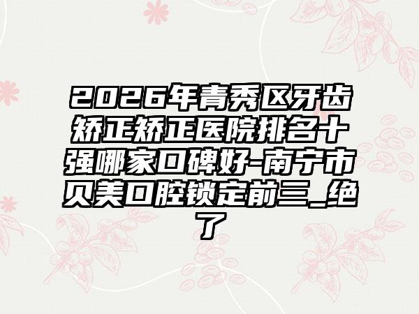 2026年青秀区牙齿矫正矫正医院排名十强哪家口碑好-南宁市贝美口腔锁定前三_绝了