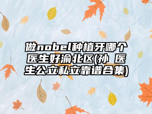 做nobel种植牙哪个医生好渝北区(孙珺医生公立私立靠谱合集)