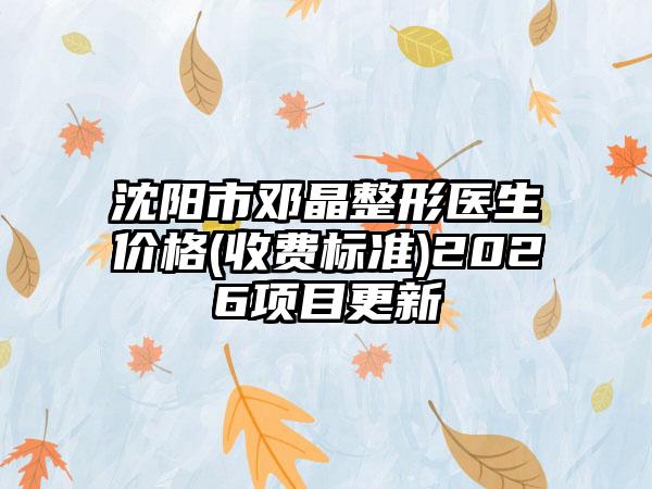 沈阳市邓晶整形医生价格(收费标准)2026项目更新