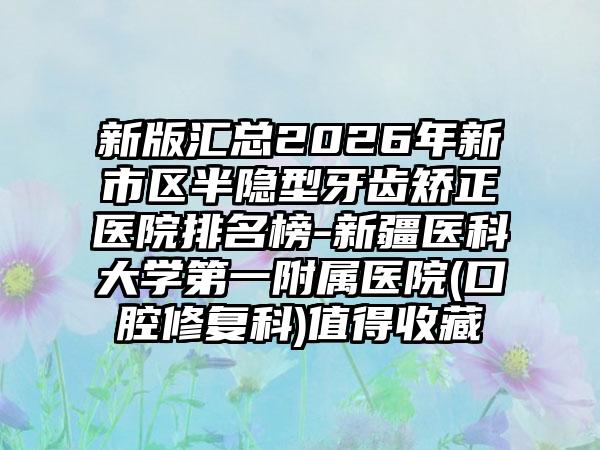 新版汇总2026年新市区半隐型牙齿矫正医院排名榜-新疆医科大学第一附属医院(口腔修复科)值得收藏