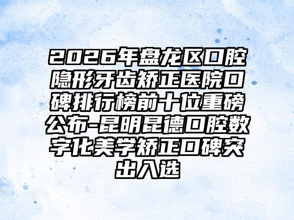 2026年盘龙区口腔隐形牙齿矫正医院口碑排行榜前十位重磅公布-昆明昆德口腔数字化美学矫正口碑突出入选