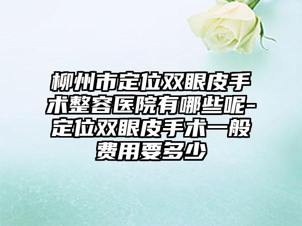 柳州市定位双眼皮手术整容医院有哪些呢-定位双眼皮手术一般费用要多少