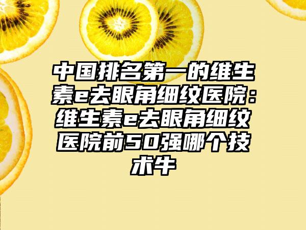 中国排名第一的维生素e去眼角细纹医院：维生素e去眼角细纹医院前50强哪个技术牛