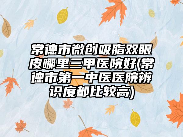 常德市微创吸脂双眼皮哪里三甲医院好(常德市第一中医医院辨识度都比较高)