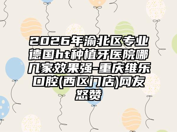 2026年渝北区专业德国ht种植牙医院哪几家效果强-重庆维乐口腔(西区门店)网友怒赞