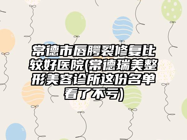 常德市唇腭裂修复比较好医院(常德瑞美整形美容诊所这份名单看了不亏)